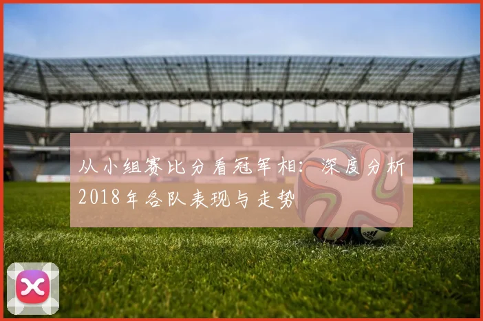 从小组赛比分看冠军相：深度分析2018年各队表现与走势