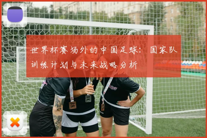 世界杯赛场外的中国足球：国家队训练计划与未来战略分析