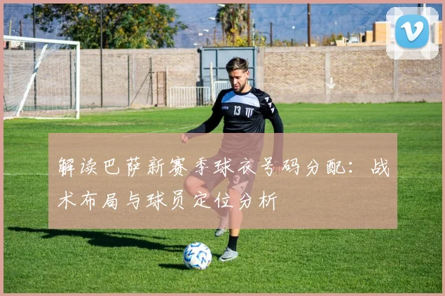 解读巴萨新赛季球衣号码分配：战术布局与球员定位分析