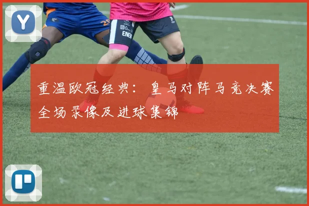 重温欧冠经典：皇马对阵马竞决赛全场录像及进球集锦
