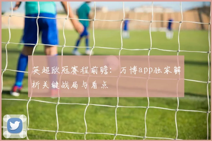 英超欧冠赛程前瞻：万博app独家解析关键战局与看点