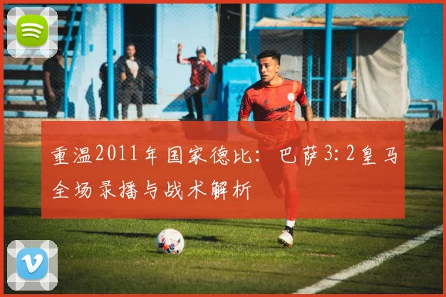 重温2011年国家德比：巴萨3:2皇马全场录播与战术解析