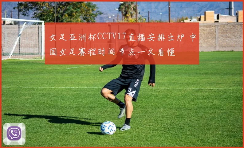 女足亚洲杯CCTV17直播安排出炉 中国女足赛程时间节点一文看懂