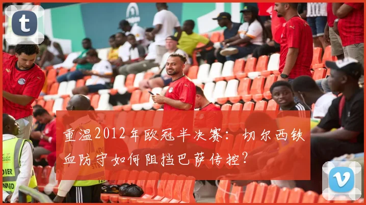 重温2012年欧冠半决赛：切尔西铁血防守如何阻挡巴萨传控？