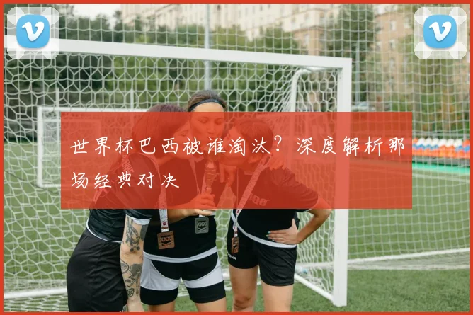 世界杯巴西被谁淘汰?深度解析那场经典对决