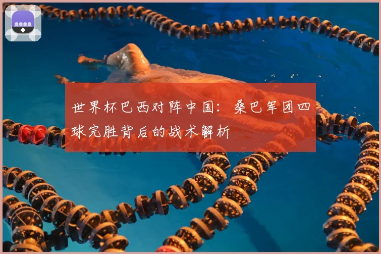 世界杯巴西对阵中国:桑巴军团四球完胜背后的战术解析