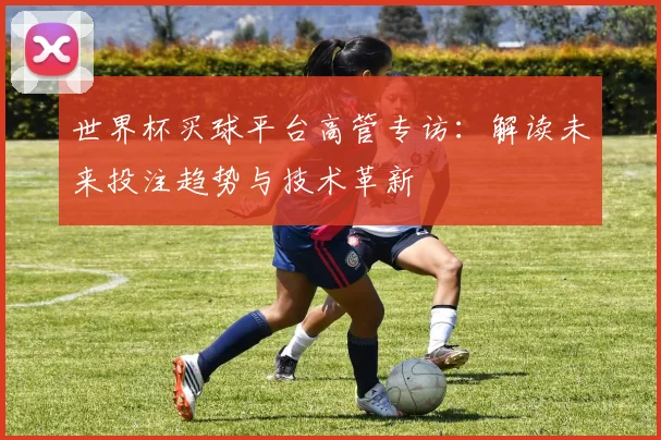 世界杯买球平台高管专访：解读未来投注趋势与技术革新