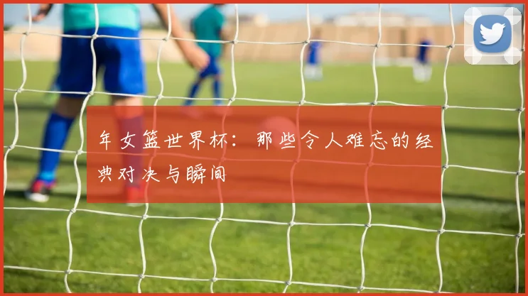 年女篮世界杯：那些令人难忘的经典对决与瞬间