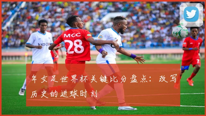 年女足世界杯关键比分盘点：改写历史的进球时刻
