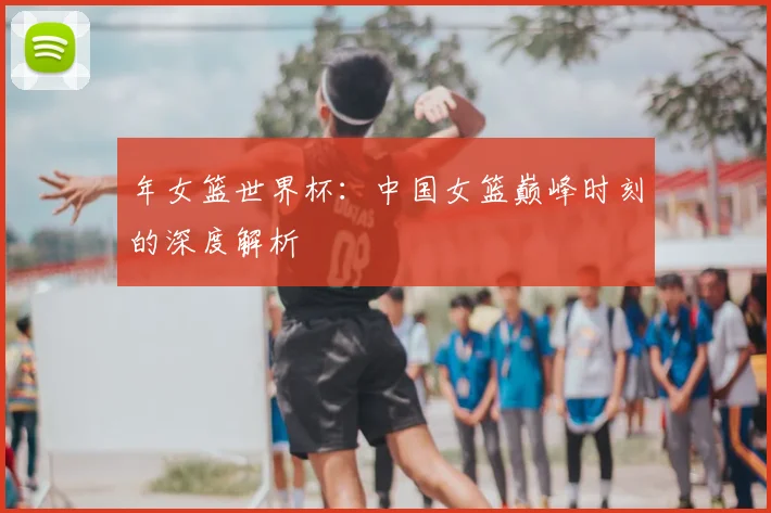年女篮世界杯：中国女篮巅峰时刻的深度解析