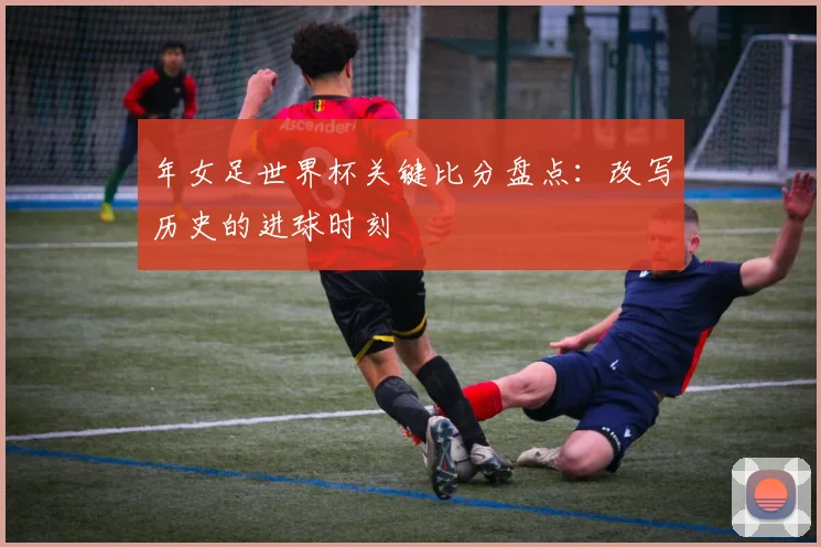 年女足世界杯关键比分盘点：改写历史的进球时刻