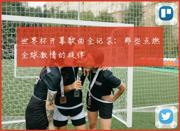 世界杯开幕歌曲全记录：那些点燃全球激情的旋律