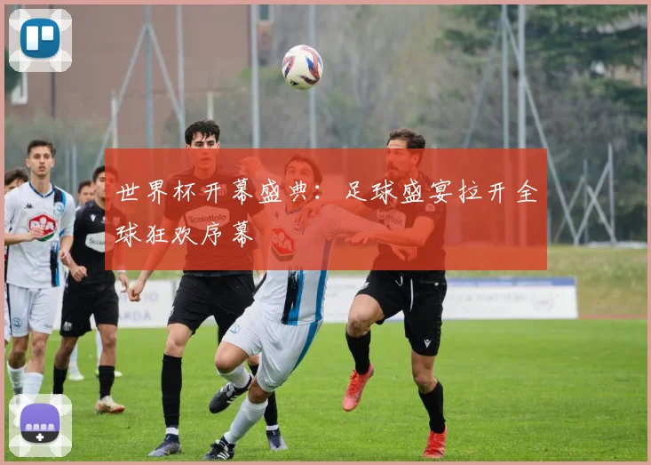 世界杯开幕盛典：足球盛宴拉开全球狂欢序幕