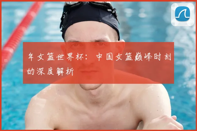 年女篮世界杯：中国女篮巅峰时刻的深度解析